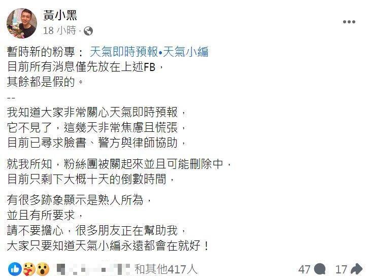 「天氣即時預報」的臉書粉專無預警突然消失,創立該粉專的黃昱維(綽號黃小黑)也在臉書發文透露,「我知道大家非常關心天氣即時預報,它不見了,這幾天非常焦慮且慌張,目前已尋求臉書、警方與律師協助」。(圖擷自臉書) 「天氣即時預報」的臉書粉專無預警突然消失,創立該粉專的黃昱維(綽號黃小黑)也在臉書發文透露,「我知道大家非常關心天氣即時預報,它不見了,這幾天非常焦慮且慌張,目前已尋求臉書、警方與律師協助」。(圖擷自臉書)
